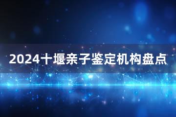 2024十堰亲子鉴定机构盘点