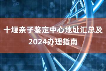 十堰亲子鉴定中心地址汇总及2024办理指南